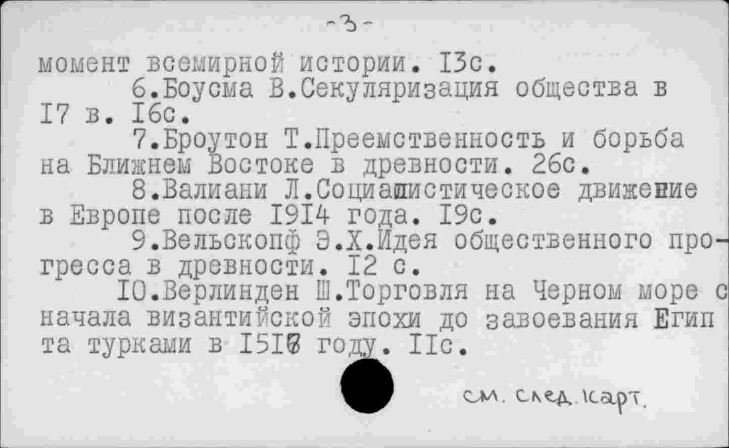 ﻿момент всемирной истории. 13с.
6.	Боусма В.Секуляризация общества в 17 в. 16с.
7.	Броутон Т.Преемственность и борьба на Ближнем Востоке в древности. 26с.
8.	Валиани Л.Социалистическое движение в Европе после 1914 года. 19с.
9.	Вельскопф Э.Х.Идея общественного про гресса в древности. 12 с.
Ю.Верлинден Ш.Торговля на Черном море начала византийской эпохи до завоевания Егип та турками в 1515 году. 11с.
см. с/чздлса.рт.